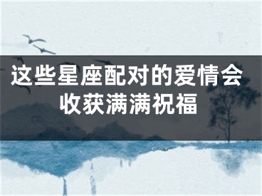 这些星座配对的爱情会收获满满祝福