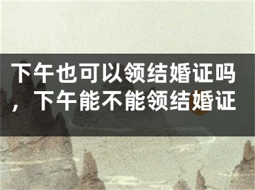 下午也可以领结婚证吗，下午能不能领结婚证
