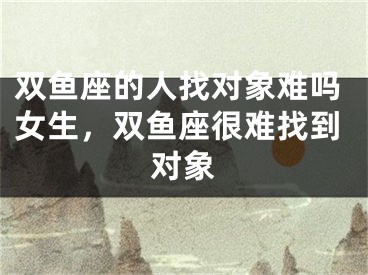 双鱼座的人找对象难吗女生，双鱼座很难找到对象