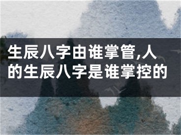 生辰八字由谁掌管,人的生辰八字是谁掌控的