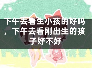 下午去看生小孩的好吗，下午去看刚出生的孩子好不好