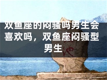 双鱼座的闷骚吗男生会喜欢吗，双鱼座闷骚型男生