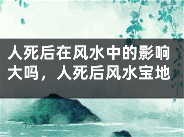 人死后在风水中的影响大吗，人死后风水宝地