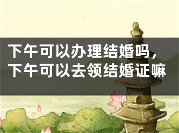 下午可以办理结婚吗，下午可以去领结婚证嘛