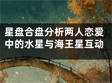 星盘合盘分析两人恋爱中的水星与海王星互动
