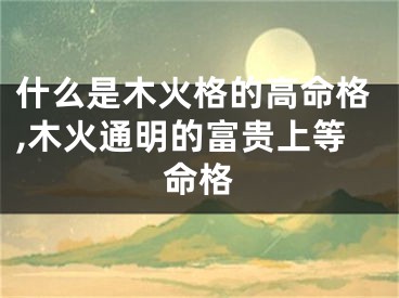 什么是木火格的高命格,木火通明的富贵上等命格