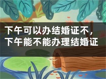 下午可以办结婚证不，下午能不能办理结婚证 