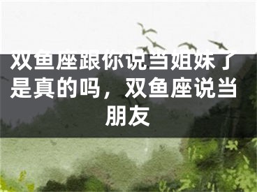 双鱼座跟你说当姐妹了是真的吗，双鱼座说当朋友