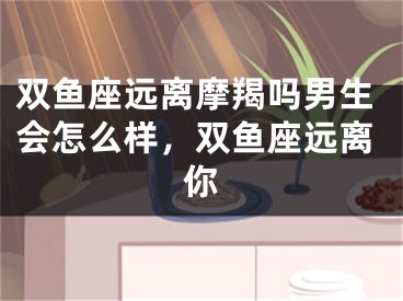 双鱼座远离摩羯吗男生会怎么样，双鱼座远离你