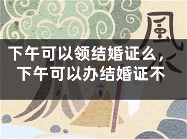 下午可以领结婚证么，下午可以办结婚证不