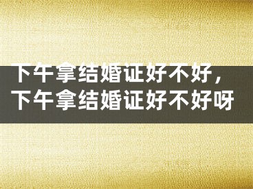 下午拿结婚证好不好,下午拿结婚证好不好呀