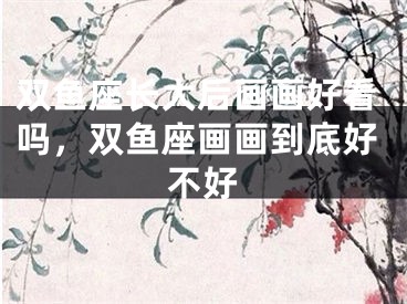 双鱼座长大后画画好看吗,双鱼座画画到底好不好