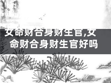 女命财合身财生官,女命财合身财生官好吗