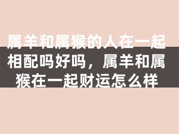 属羊和属猴的人在一起相配吗好吗，属羊和属猴在一起财运怎么样