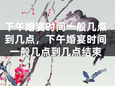 下午婚宴时间一般几点到几点，下午婚宴时间一般几点到几点结束