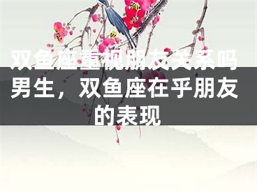 双鱼座重视朋友关系吗男生,双鱼座在乎朋友的表现