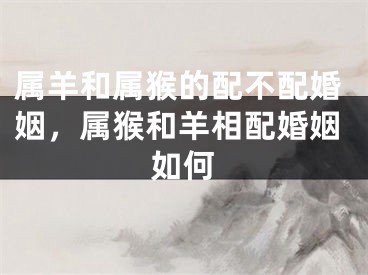 属羊和属猴的配不配婚姻，属猴和羊相配婚姻如何