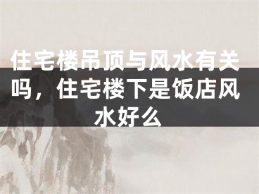 住宅楼吊顶与风水有关吗，住宅楼下是饭店风水好么
