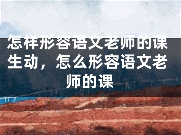 怎样形容语文老师的课生动,怎么形容语文老师的课
