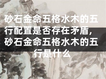 砂石金命五格水木的五行配置是否存在矛盾,砂石金命五格水木的五行是什么