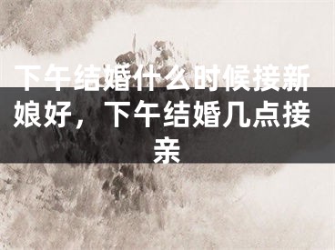 下午结婚什么时候接新娘好，下午结婚几点接亲