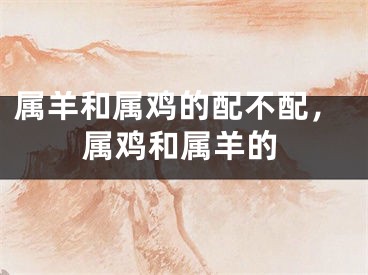 属羊和属鸡的配不配,属鸡和属羊的