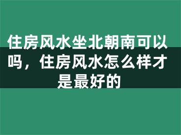 住房风水坐北朝南可以吗,住房风水怎么样才是最好的
