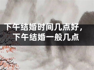 下午结婚时间几点好，下午结婚一般几点