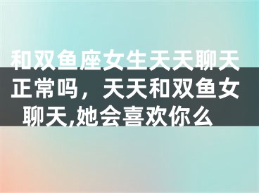 和双鱼座女生天天聊天正常吗，天天和双鱼女聊天,她会喜欢你么