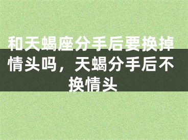 和天蝎座分手后要换掉情头吗，天蝎分手后不换情头
