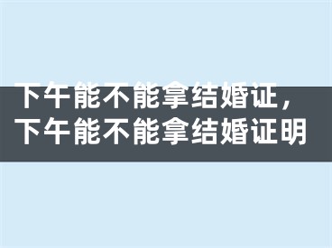 下午能不能拿结婚证，下午能不能拿结婚证明