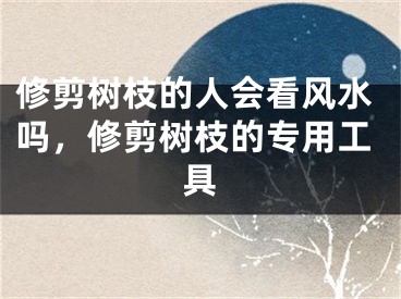 修剪树枝的人会看风水吗，修剪树枝的专用工具