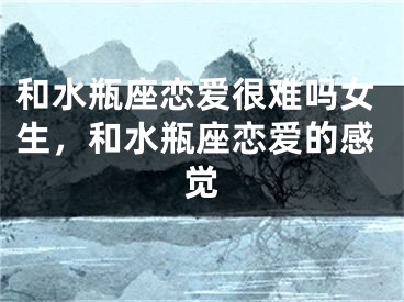 和水瓶座恋爱很难吗女生，和水瓶座恋爱的感觉