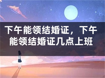 下午能领结婚证，下午能领结婚证几点上班