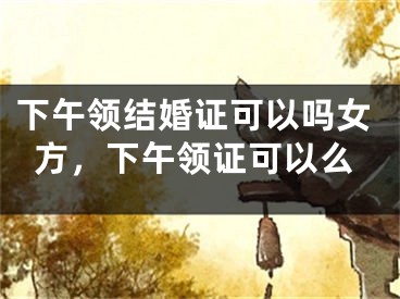 下午领结婚证可以吗女方，下午领证可以么