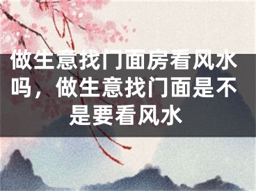 做生意找门面房看风水吗，做生意找门面是不是要看风水