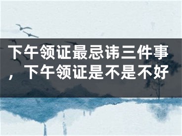 下午领证最忌讳三件事，下午领证是不是不好