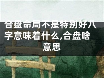 合盘命局不是特别好八字意味着什么,合盘啥意思
