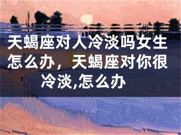 天蝎座对人冷淡吗女生怎么办，天蝎座对你很冷淡,怎么办