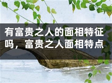 有富贵之人的面相特征吗，富贵之人面相特点