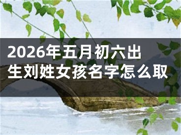 2026年五月初六出生刘姓女孩名字怎么取