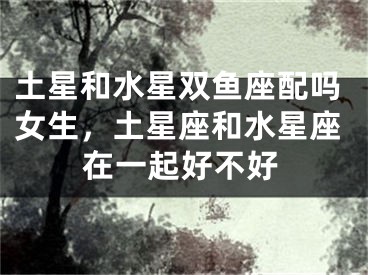 土星和水星双鱼座配吗女生，土星座和水星座在一起好不好