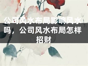 公司风水布局影响风水吗，公司风水布局怎样招财