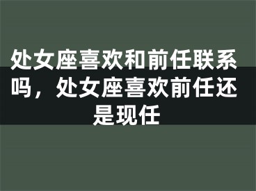 处女座喜欢和前任联系吗，处女座喜欢前任还是现任