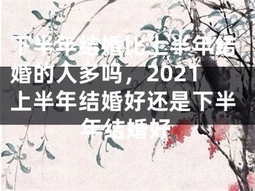 下半年结婚比上半年结婚的人多吗，2021上半年结婚好还是下半年结婚好
