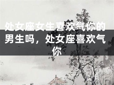 处女座女生喜欢气你的男生吗，处女座喜欢气你