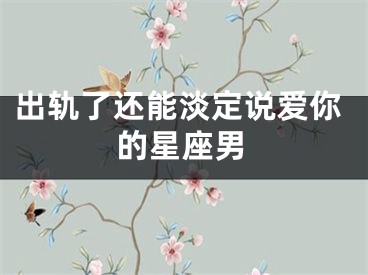 出轨了还能淡定说爱你的星座男
