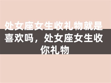 处女座女生收礼物就是喜欢吗，处女座女生收你礼物