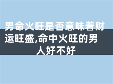 男命火旺是否意味着财运旺盛,命中火旺的男人好不好