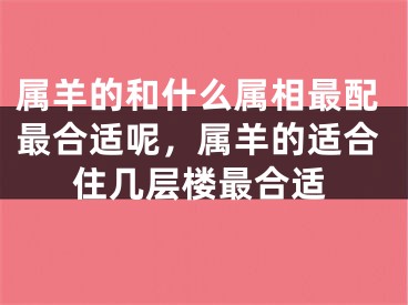 属羊的和什么属相最配最合适呢，属羊的适合住几层楼最合适